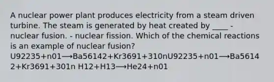 A nuclear power plant produces electricity from a steam driven turbine. The steam is generated by heat created by ____ - nuclear fusion. - nuclear fission. Which of the chemical reactions is an example of nuclear fusion? U92235+n01⟶Ba56142+Kr3691+310nU92235+n01⟶Ba56142+Kr3691+3⁢01n H12+H13⟶He24+n01