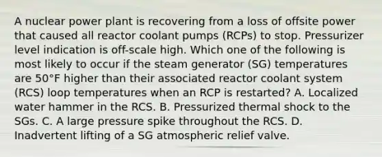 A nuclear power plant is recovering from a loss of offsite power that caused all reactor coolant pumps (RCPs) to stop. Pressurizer level indication is off-scale high. Which one of the following is most likely to occur if the steam generator (SG) temperatures are 50°F higher than their associated reactor coolant system (RCS) loop temperatures when an RCP is restarted? A. Localized water hammer in the RCS. B. Pressurized thermal shock to the SGs. C. A large pressure spike throughout the RCS. D. Inadvertent lifting of a SG atmospheric relief valve.