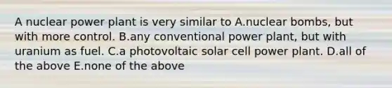 A nuclear power plant is very similar to A.nuclear bombs, but with more control. B.any conventional power plant, but with uranium as fuel. C.a photovoltaic solar cell power plant. D.all of the above E.none of the above