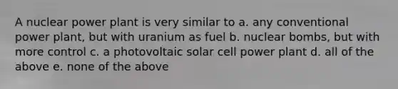 A nuclear power plant is very similar to a. any conventional power plant, but with uranium as fuel b. nuclear bombs, but with more control c. a photovoltaic solar cell power plant d. all of the above e. none of the above