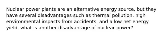 Nuclear power plants are an alternative energy source, but they have several disadvantages such as thermal pollution, high environmental impacts from accidents, and a low net energy yield. what is another disadvantage of nuclear power?