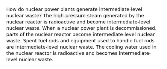 How do nuclear power plants generate intermediate-level nuclear waste? The high-pressure steam generated by the nuclear reactor is radioactive and become intermediate-level nuclear waste. When a nuclear power plant is decommissioned, parts of the nuclear reactor become intermediate-level nuclear waste. Spent fuel rods and equipment used to handle fuel rods are intermediate-level nuclear waste. The cooling water used in the nuclear reactor is radioactive and becomes intermediate-level nuclear waste.