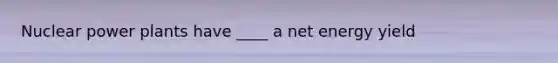 Nuclear power plants have ____ a net energy yield