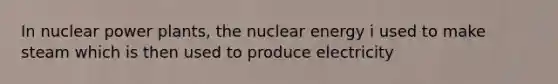 In nuclear power plants, the nuclear energy i used to make steam which is then used to produce electricity