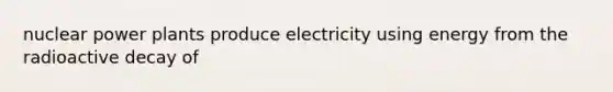 nuclear power plants produce electricity using energy from the radioactive decay of