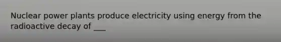 Nuclear power plants produce electricity using energy from the radioactive decay of ___