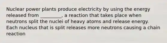 Nuclear power plants produce electricity by using the energy released from _________, a reaction that takes place when neutrons split the nuclei of heavy atoms and release energy. Each nucleus that is split releases more neutrons causing a chain reaction