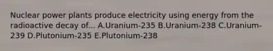 Nuclear power plants produce electricity using energy from the radioactive decay of... A.Uranium-235 B.Uranium-238 C.Uranium-239 D.Plutonium-235 E.Plutonium-238