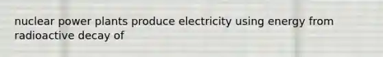 nuclear power plants produce electricity using energy from radioactive decay of