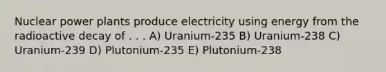 Nuclear power plants produce electricity using energy from the radioactive decay of . . . A) Uranium-235 B) Uranium-238 C) Uranium-239 D) Plutonium-235 E) Plutonium-238