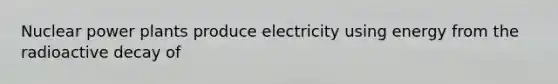 Nuclear power plants produce electricity using energy from the radioactive decay of