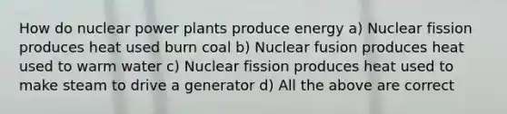 How do nuclear power plants produce energy a) Nuclear fission produces heat used burn coal b) Nuclear fusion produces heat used to warm water c) Nuclear fission produces heat used to make steam to drive a generator d) All the above are correct