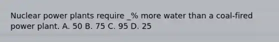 Nuclear power plants require _% more water than a coal-fired power plant. A. 50 B. 75 C. 95 D. 25