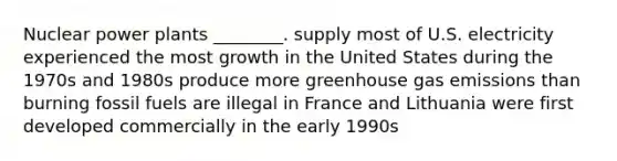 Nuclear power plants ________. supply most of U.S. electricity experienced the most growth in the United States during the 1970s and 1980s produce more greenhouse gas emissions than burning fossil fuels are illegal in France and Lithuania were first developed commercially in the early 1990s