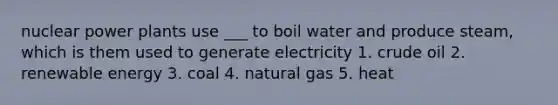 nuclear power plants use ___ to boil water and produce steam, which is them used to generate electricity 1. crude oil 2. renewable energy 3. coal 4. natural gas 5. heat