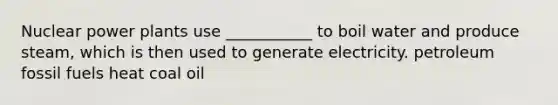 Nuclear power plants use ___________ to boil water and produce steam, which is then used to generate electricity. petroleum fossil fuels heat coal oil