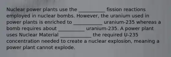 Nuclear power plants use the ___________ fission reactions employed in nuclear bombs. However, the uranium used in power plants is enriched to ____________ uranium-235 whereas a bomb requires about ___________ uranium-235. A power plant uses Nuclear Material _____________ the required U-235 concentration needed to create a nuclear explosion, meaning a power plant cannot explode.