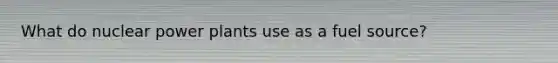What do nuclear power plants use as a fuel source?