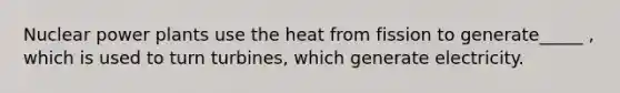 Nuclear power plants use the heat from fission to generate_____ , which is used to turn turbines, which generate electricity.