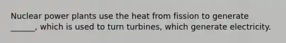 Nuclear power plants use the heat from fission to generate ______, which is used to turn turbines, which generate electricity.