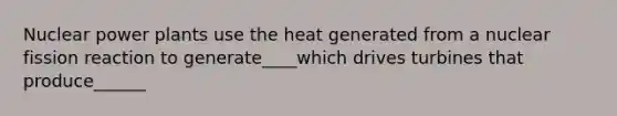 Nuclear power plants use the heat generated from a nuclear fission reaction to generate____which drives turbines that produce______