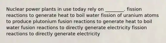 Nuclear power plants in use today rely on ________. fission reactions to generate heat to boil water fission of uranium atoms to produce plutonium fusion reactions to generate heat to boil water fusion reactions to directly generate electricity fission reactions to directly generate electricity