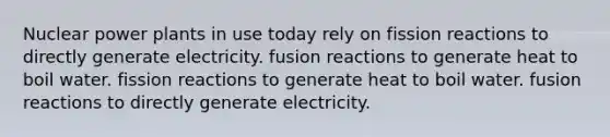 Nuclear power plants in use today rely on fission reactions to directly generate electricity. fusion reactions to generate heat to boil water. fission reactions to generate heat to boil water. fusion reactions to directly generate electricity.