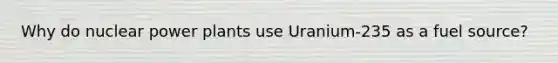 Why do nuclear power plants use Uranium-235 as a fuel source?