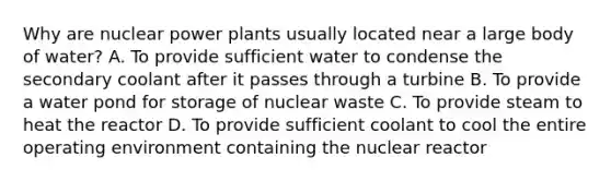 Why are nuclear power plants usually located near a large body of water? A. To provide sufficient water to condense the secondary coolant after it passes through a turbine B. To provide a water pond for storage of nuclear waste C. To provide steam to heat the reactor D. To provide sufficient coolant to cool the entire operating environment containing the nuclear reactor