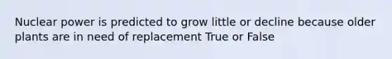 Nuclear power is predicted to grow little or decline because older plants are in need of replacement True or False