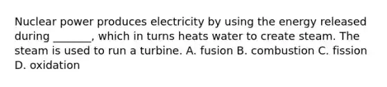 Nuclear power produces electricity by using the energy released during _______, which in turns heats water to create steam. The steam is used to run a turbine. A. fusion B. combustion C. fission D. oxidation