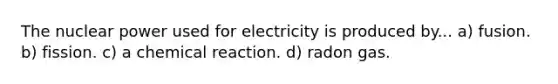 The nuclear power used for electricity is produced by... a) fusion. b) fission. c) a chemical reaction. d) radon gas.