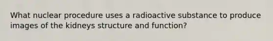 What nuclear procedure uses a radioactive substance to produce images of the kidneys structure and function?