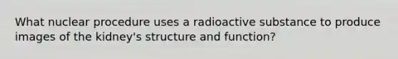 What nuclear procedure uses a radioactive substance to produce images of the kidney's structure and function?