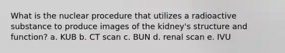 What is the nuclear procedure that utilizes a radioactive substance to produce images of the kidney's structure and function? a. KUB b. CT scan c. BUN d. renal scan e. IVU