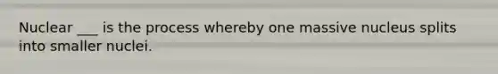 Nuclear ___ is the process whereby one massive nucleus splits into smaller nuclei.