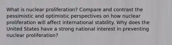 What is nuclear proliferation? Compare and contrast the pessimistic and optimistic perspectives on how nuclear proliferation will affect international stability. Why does the United States have a strong national interest in preventing nuclear proliferation?