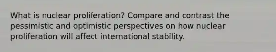 What is nuclear proliferation? Compare and contrast the pessimistic and optimistic perspectives on how nuclear proliferation will affect international stability.