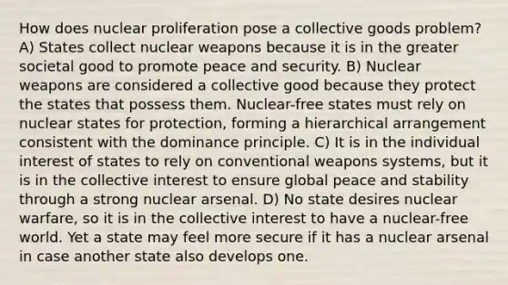 How does nuclear proliferation pose a collective goods problem? A) States collect nuclear weapons because it is in the greater societal good to promote peace and security. B) Nuclear weapons are considered a collective good because they protect the states that possess them. Nuclear-free states must rely on nuclear states for protection, forming a hierarchical arrangement consistent with the dominance principle. C) It is in the individual interest of states to rely on conventional weapons systems, but it is in the collective interest to ensure global peace and stability through a strong nuclear arsenal. D) No state desires nuclear warfare, so it is in the collective interest to have a nuclear-free world. Yet a state may feel more secure if it has a nuclear arsenal in case another state also develops one.