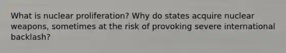 What is nuclear proliferation? Why do states acquire nuclear weapons, sometimes at the risk of provoking severe international backlash?