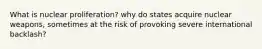 What is nuclear proliferation? why do states acquire nuclear weapons, sometimes at the risk of provoking severe international backlash?