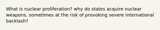 What is nuclear proliferation? why do states acquire nuclear weapons, sometimes at the risk of provoking severe international backlash?