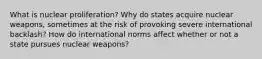 What is nuclear proliferation? Why do states acquire nuclear weapons, sometimes at the risk of provoking severe international backlash? How do international norms affect whether or not a state pursues nuclear weapons?