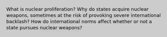 What is nuclear proliferation? Why do states acquire nuclear weapons, sometimes at the risk of provoking severe international backlash? How do international norms affect whether or not a state pursues nuclear weapons?