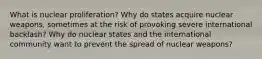 What is nuclear proliferation? Why do states acquire nuclear weapons, sometimes at the risk of provoking severe international backlash? Why do nuclear states and the international community want to prevent the spread of nuclear weapons?