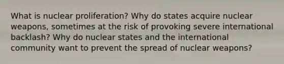 What is nuclear proliferation? Why do states acquire nuclear weapons, sometimes at the risk of provoking severe international backlash? Why do nuclear states and the international community want to prevent the spread of nuclear weapons?