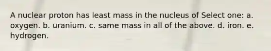 A nuclear proton has least mass in the nucleus of Select one: a. oxygen. b. uranium. c. same mass in all of the above. d. iron. e. hydrogen.