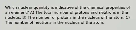 Which nuclear quantity is indicative of the chemical properties of an element? A) The total number of protons and neutrons in the nucleus. B) The number of protons in the nucleus of the atom. C) The number of neutrons in the nucleus of the atom.