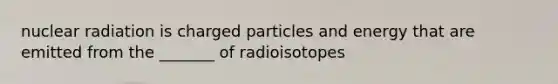 nuclear radiation is charged particles and energy that are emitted from the _______ of radioisotopes