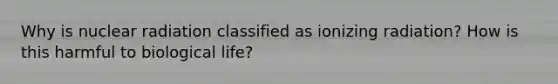 Why is nuclear radiation classified as ionizing radiation? How is this harmful to biological life?